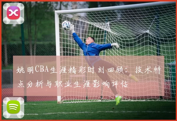 姚明CBA生涯精彩时刻回顾:技术特点分析与职业生涯影响评估