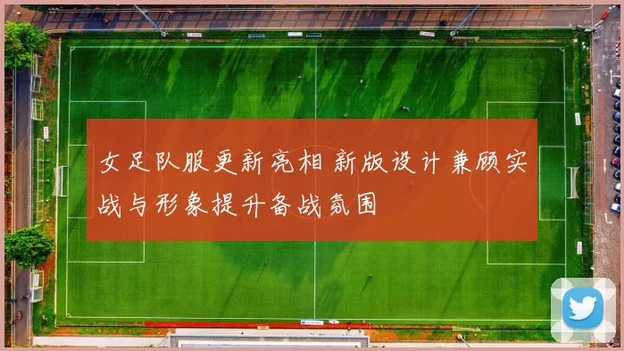 女足队服更新亮相 新版设计兼顾实战与形象提升备战氛围