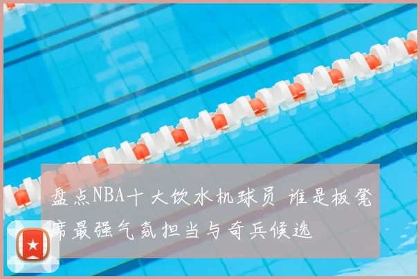 盘点NBA十大饮水机球员 谁是板凳席最强气氛担当与奇兵候选