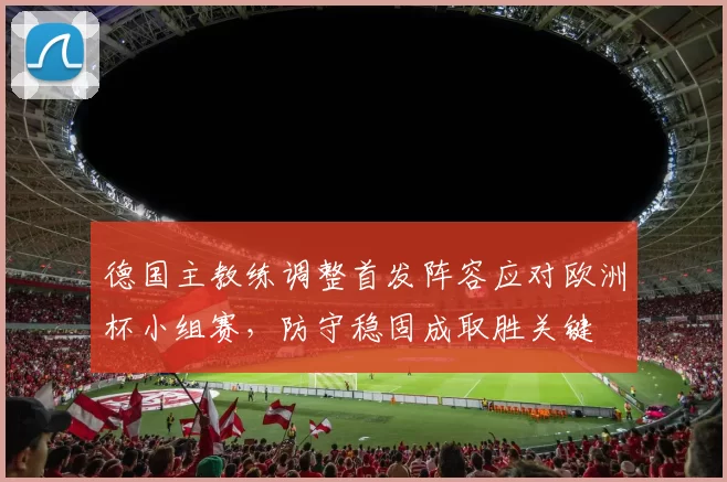 德国主教练调整首发阵容应对欧洲杯小组赛，防守稳固成取胜关键