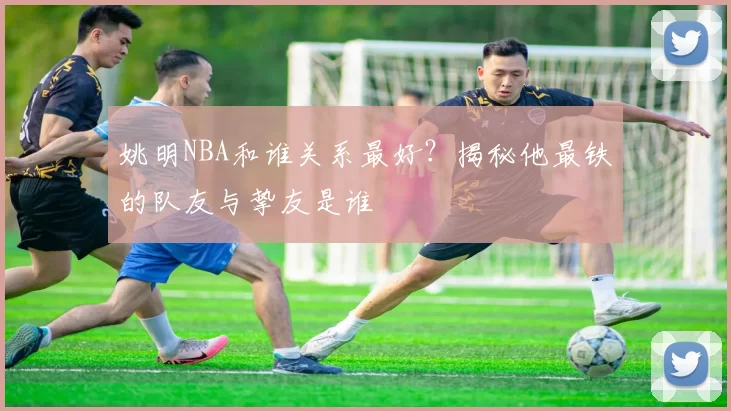 姚明NBA和谁关系最好?揭秘他最铁的队友与挚友是谁