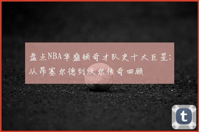 盘点NBA华盛顿奇才队史十大巨星:从昂塞尔德到沃尔传奇回顾