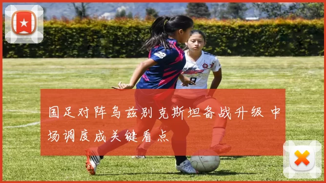 国足对阵乌兹别克斯坦备战升级 中场调度成关键看点