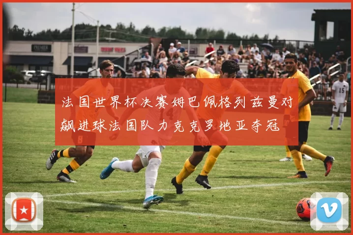 法国世界杯决赛姆巴佩格列兹曼对飙进球法国队力克克罗地亚夺冠