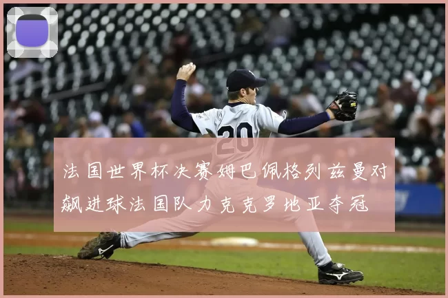 法国世界杯决赛姆巴佩格列兹曼对飙进球法国队力克克罗地亚夺冠