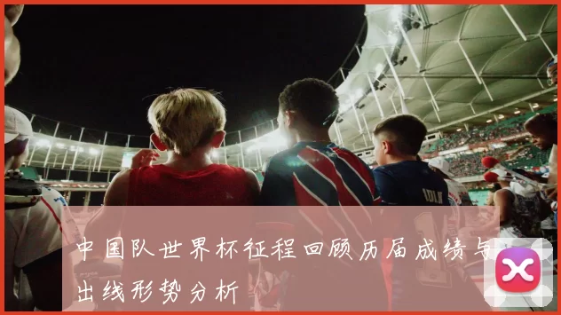 中国队世界杯征程回顾历届成绩与出线形势分析