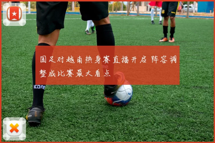 国足对越南热身赛直播开启 阵容调整成比赛最大看点