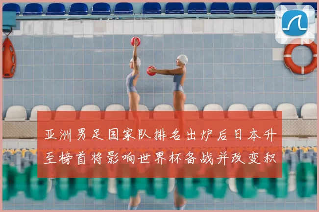亚洲男足国家队排名出炉后日本升至榜首将影响世界杯备战并改变积分形势