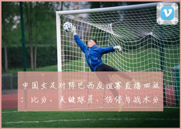 中国女足对阵巴西友谊赛直播回放：比分、关键球员、伤停与战术分析