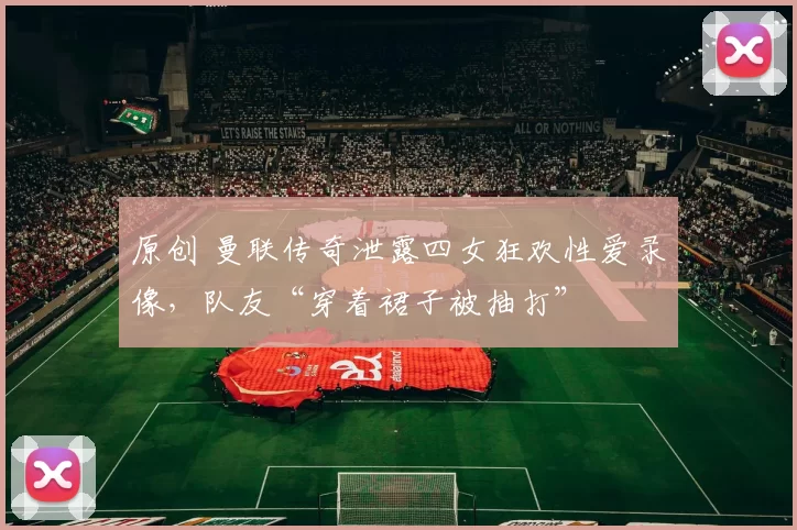 原创 曼联传奇泄露四女狂欢性爱录像，队友“穿着裙子被抽打”