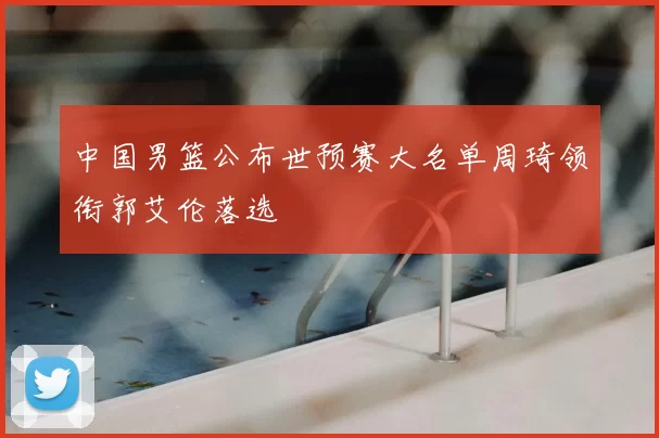 中国男篮公布世预赛大名单周琦领衔郭艾伦落选