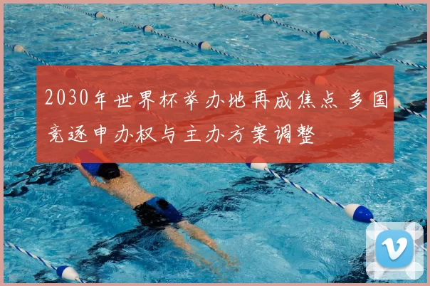 2030年世界杯举办地再成焦点 多国竞逐申办权与主办方案调整