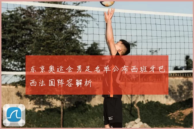东京奥运会男足名单公布西班牙巴西法国阵容解析