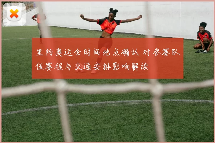 里约奥运会时间地点确认 对参赛队伍赛程与交通安排影响解读