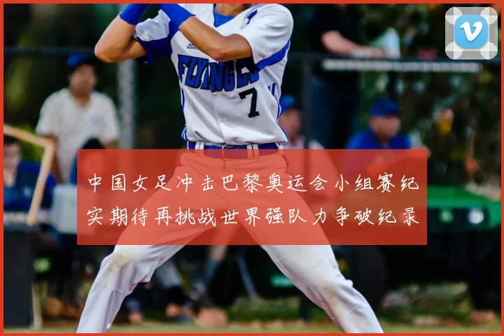中国女足冲击巴黎奥运会小组赛纪实期待再挑战世界强队力争破纪录