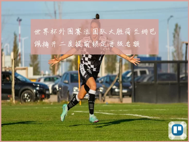 世界杯外围赛法国队大胜荷兰姆巴佩梅开二度提前锁定晋级名额