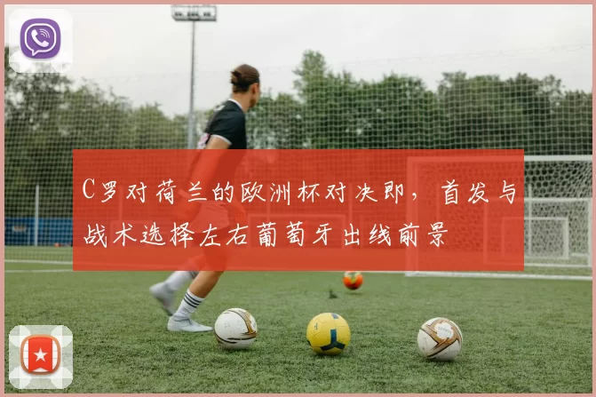 C罗对荷兰的欧洲杯对决即，首发与战术选择左右葡萄牙出线前景