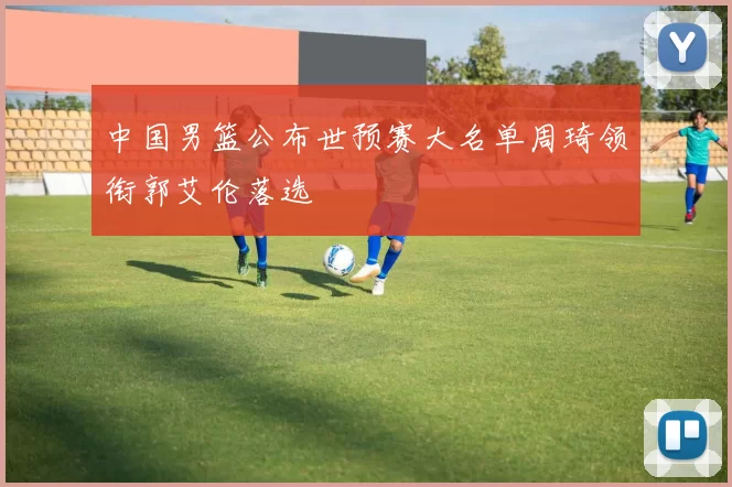 中国男篮公布世预赛大名单周琦领衔郭艾伦落选