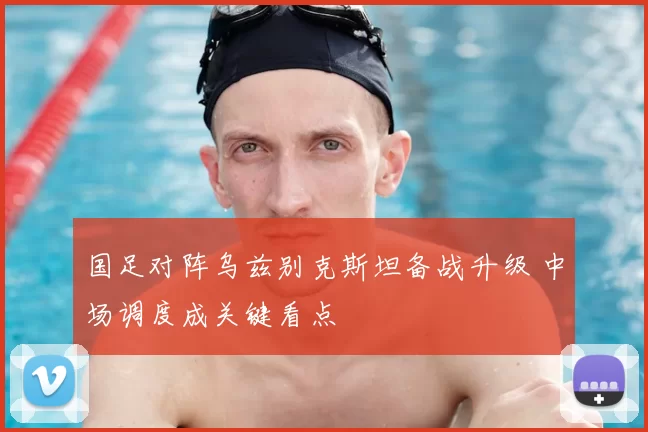 国足对阵乌兹别克斯坦备战升级 中场调度成关键看点