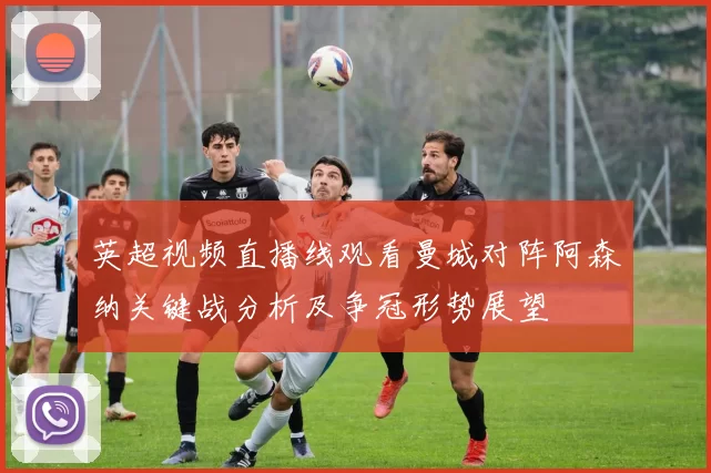 英超视频直播线观看曼城对阵阿森纳关键战分析及争冠形势展望