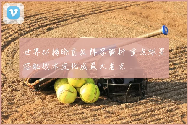 世界杯揭晓首发阵容解析 重点球星搭配战术变化成最大看点