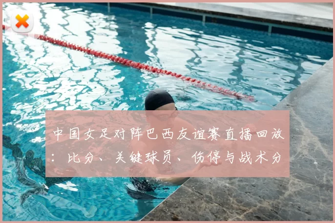 中国女足对阵巴西友谊赛直播回放：比分、关键球员、伤停与战术分析