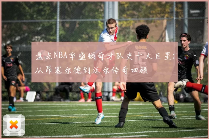 盘点NBA华盛顿奇才队史十大巨星:从昂塞尔德到沃尔传奇回顾