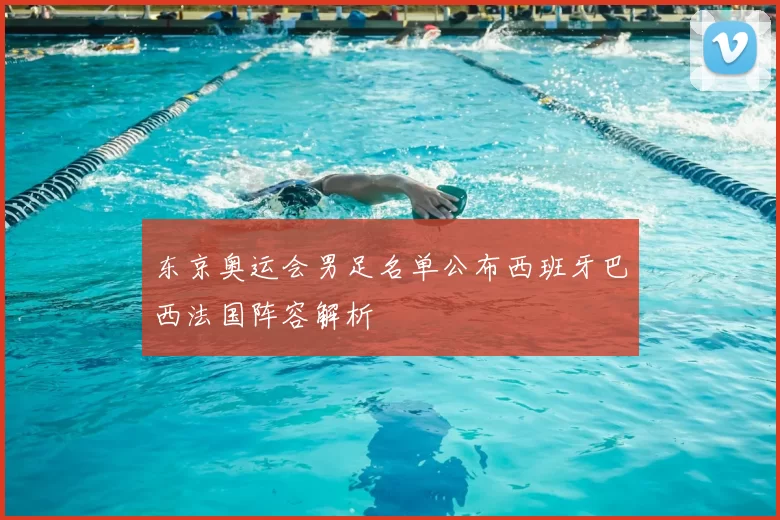 东京奥运会男足名单公布西班牙巴西法国阵容解析