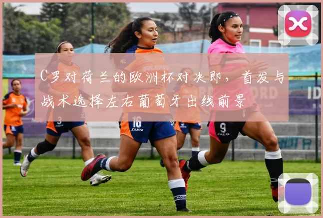 C罗对荷兰的欧洲杯对决即，首发与战术选择左右葡萄牙出线前景