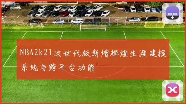NBA2k21次世代版新增辉煌生涯建模系统与跨平台功能