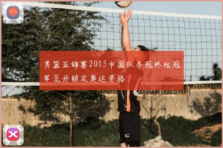 男篮亚锦赛2015中国队夺冠终结冠军荒并锁定奥运资格