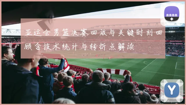 亚运会男篮决赛回放与关键时刻回顾含技术统计与转折点解读