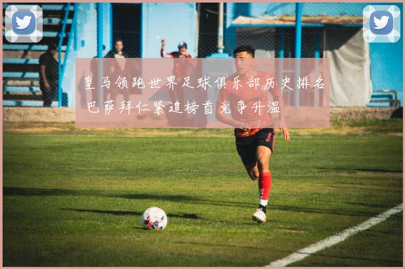 皇马领跑世界足球俱乐部历史排名 巴萨拜仁紧追榜首竞争升温