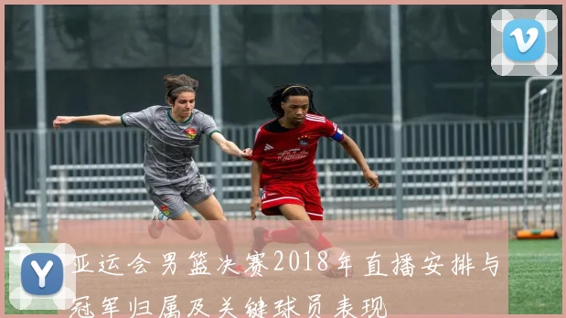 亚运会男篮决赛2018年直播安排与冠军归属及关键球员表现