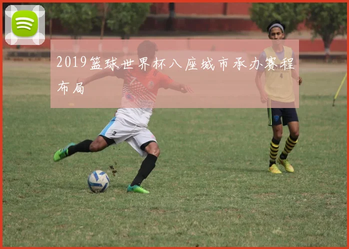 2019篮球世界杯八座城市承办赛程布局