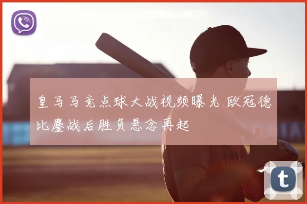 皇马马竞点球大战视频曝光 欧冠德比鏖战后胜负悬念再起