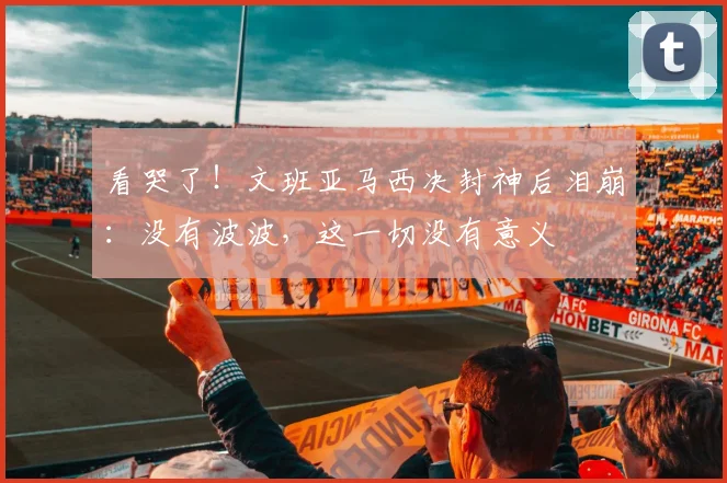 看哭了!文班亚马西决封神后泪崩:没有波波,这一切没有意义