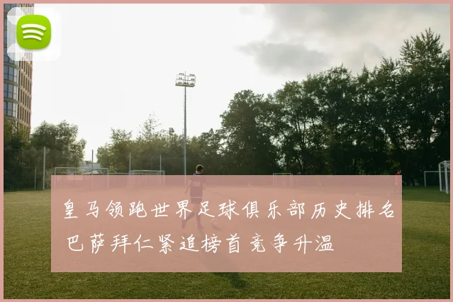 皇马领跑世界足球俱乐部历史排名 巴萨拜仁紧追榜首竞争升温